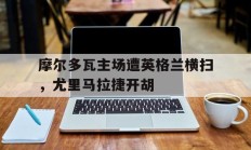 开云体育官网登录入口-摩尔多瓦主场遭英格兰横扫，尤里马拉捷开胡的简单介绍