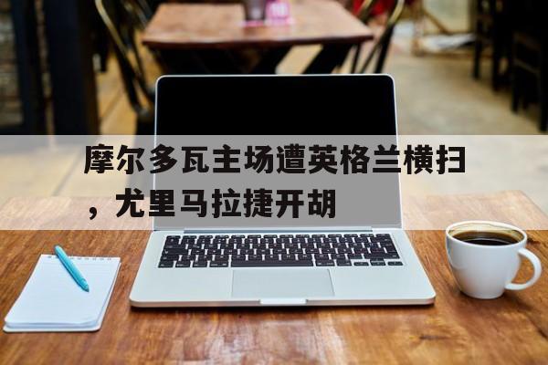 摩尔多瓦主场遭英格兰横扫，尤里马拉捷开胡的简单介绍